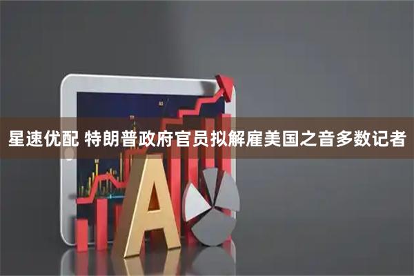 星速优配 特朗普政府官员拟解雇美国之音多数记者
