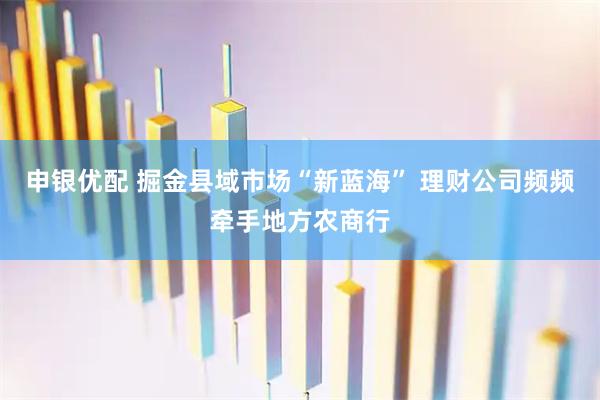 申银优配 掘金县域市场“新蓝海” 理财公司频频牵手地方农商行