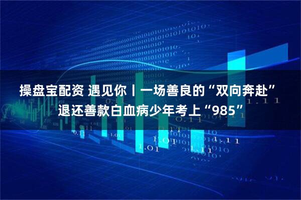 操盘宝配资 遇见你丨一场善良的“双向奔赴”&#32;退还善款白血病少年考上“985”