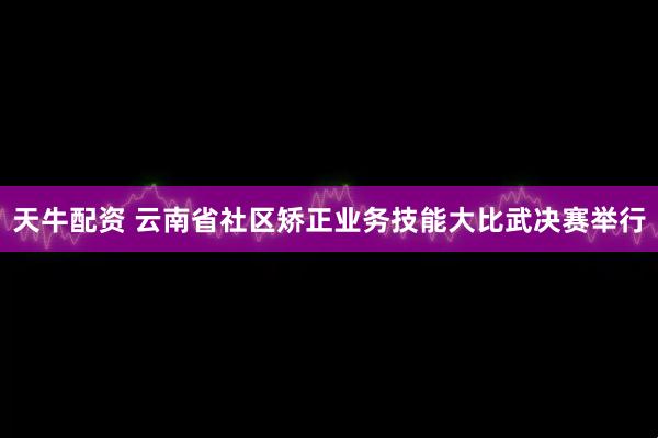 天牛配资 云南省社区矫正业务技能大比武决赛举行