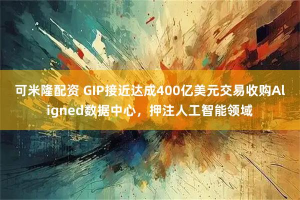 可米隆配资 GIP接近达成400亿美元交易收购Aligned数据中心，押注人工智能领域