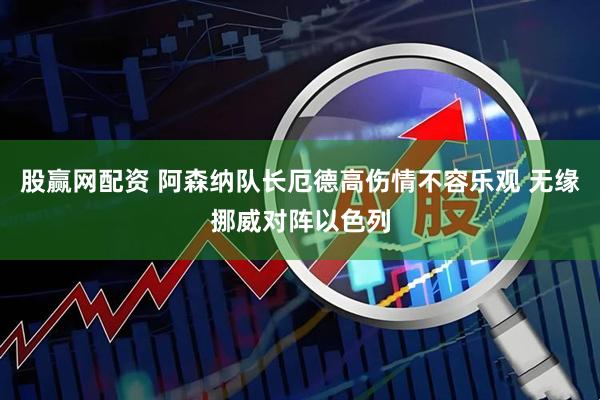 股赢网配资 阿森纳队长厄德高伤情不容乐观 无缘挪威对阵以色列