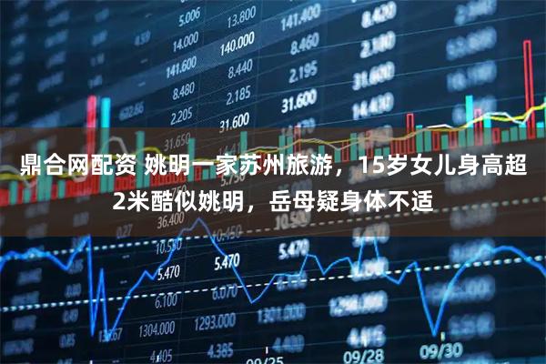 鼎合网配资 姚明一家苏州旅游，15岁女儿身高超2米酷似姚明，岳母疑身体不适
