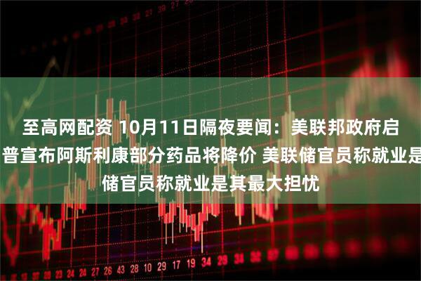 至高网配资 10月11日隔夜要闻：美联邦政府启动裁员 特朗普宣布阿斯利康部分药品将降价 美联储官员称就业是其最大担忧