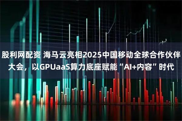 股利网配资 海马云亮相2025中国移动全球合作伙伴大会，以GPUaaS算力底座赋能“AI+内容”时代