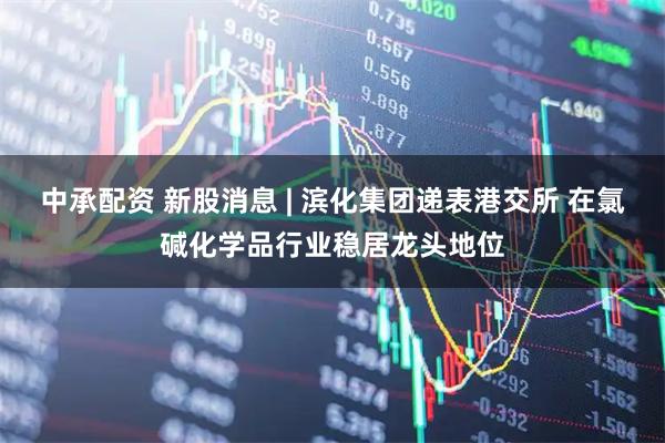 中承配资 新股消息 | 滨化集团递表港交所 在氯碱化学品行业稳居龙头地位