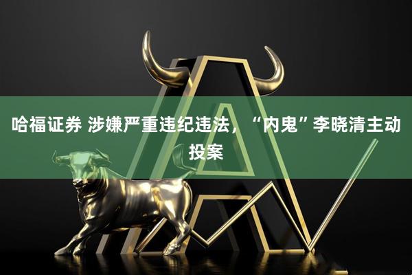 哈福证券 涉嫌严重违纪违法，“内鬼”李晓清主动投案