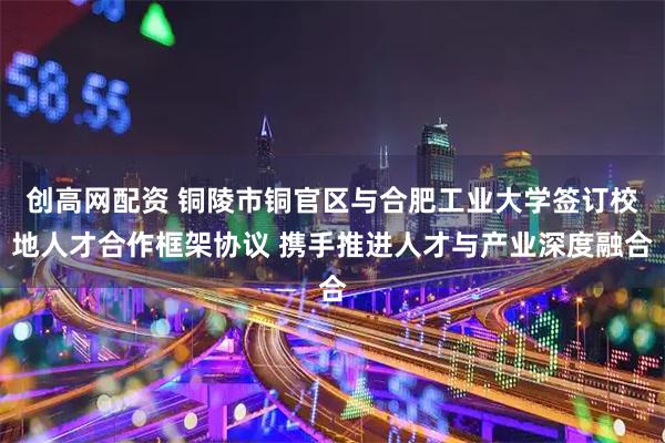 创高网配资 铜陵市铜官区与合肥工业大学签订校地人才合作框架协议 携手推进人才与产业深度融合