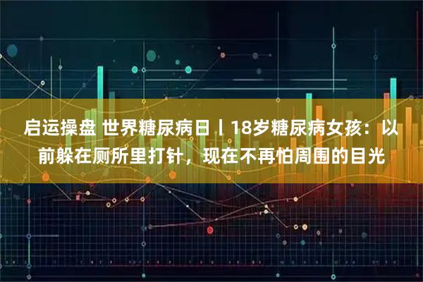 启运操盘 世界糖尿病日丨18岁糖尿病女孩：以前躲在厕所里打针，现在不再怕周围的目光