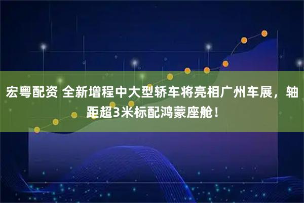 宏粤配资 全新增程中大型轿车将亮相广州车展，轴距超3米标配鸿蒙座舱！