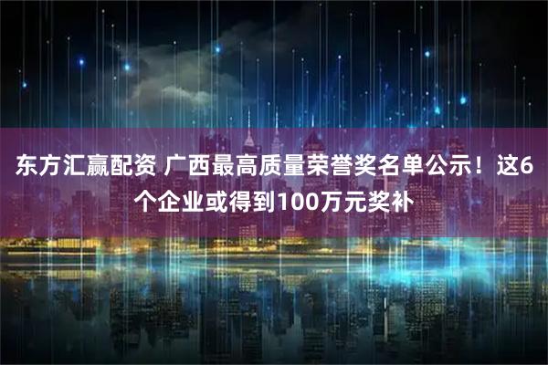东方汇赢配资 广西最高质量荣誉奖名单公示！这6个企业或得到100万元奖补