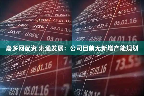 嘉多网配资 索通发展：公司目前无新增产能规划