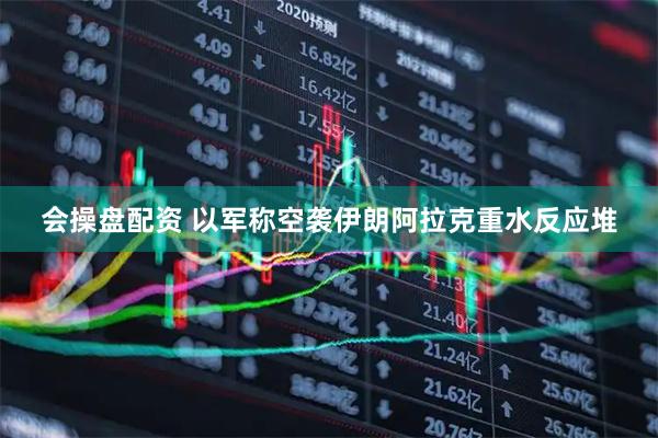 会操盘配资 以军称空袭伊朗阿拉克重水反应堆